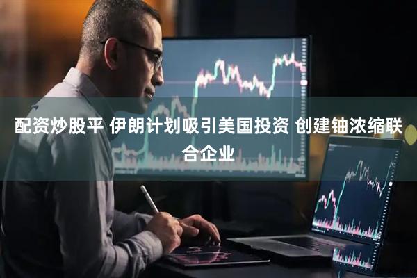 配资炒股平 伊朗计划吸引美国投资 创建铀浓缩联合企业