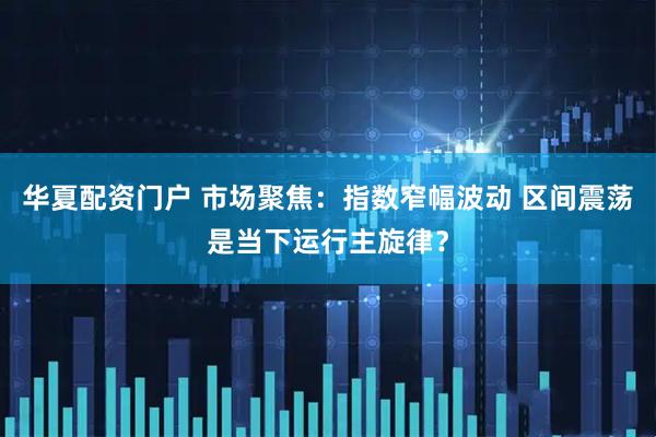 华夏配资门户 市场聚焦：指数窄幅波动 区间震荡是当下运行主旋律？