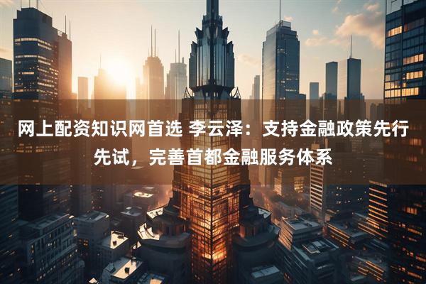 网上配资知识网首选 李云泽：支持金融政策先行先试，完善首都金融服务体系