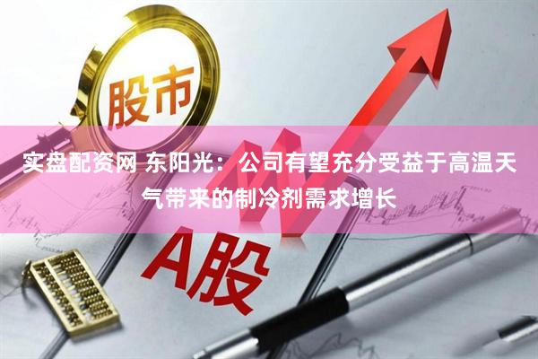 实盘配资网 东阳光：公司有望充分受益于高温天气带来的制冷剂需求增长