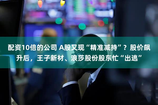 配资10倍的公司 A股又现“精准减持”？股价飙升后，王子新材、浪莎股份股东忙“出逃”