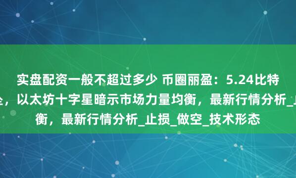 实盘配资一般不超过多少 币圈丽盈：5.24比特币上升通道摇摇欲坠，以太坊十字星暗示市场力量均衡，最新行情分析_止损_做空_技术形态