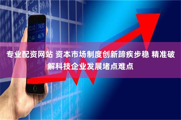 专业配资网站 资本市场制度创新蹄疾步稳 精准破解科技企业发展堵点难点