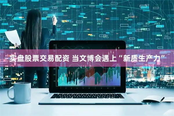 实盘股票交易配资 当文博会遇上“新质生产力”
