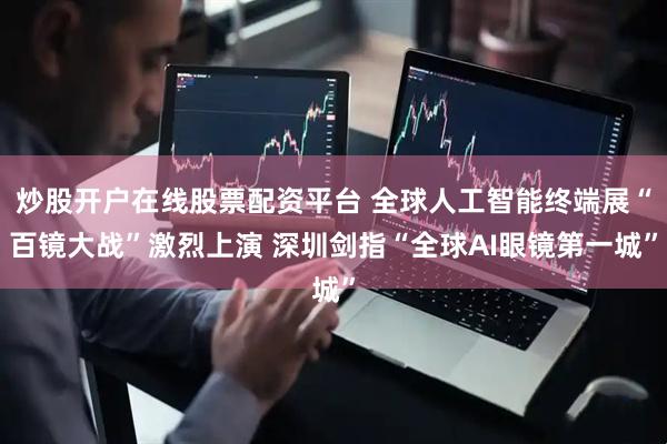 炒股开户在线股票配资平台 全球人工智能终端展“百镜大战”激烈上演 深圳剑指“全球AI眼镜第一城”