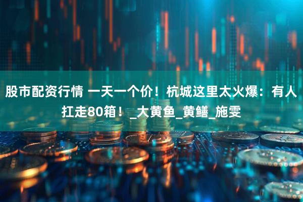 股市配资行情 一天一个价！杭城这里太火爆：有人扛走80箱！_大黄鱼_黄鳝_施雯