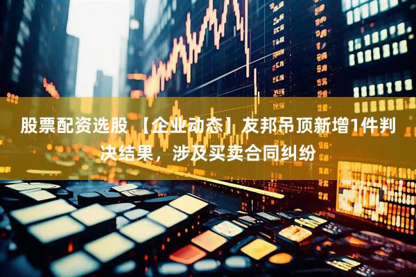 股票配资选股 【企业动态】友邦吊顶新增1件判决结果，涉及买卖合同纠纷