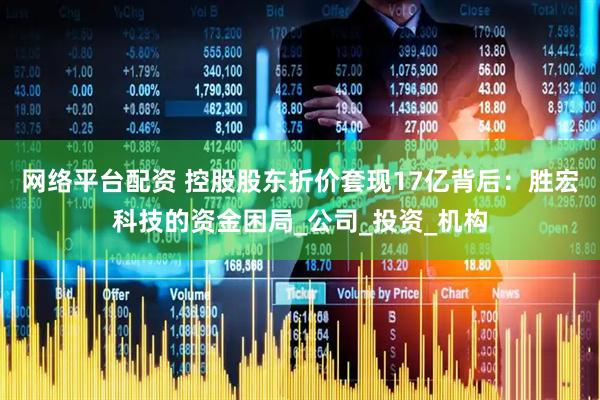 网络平台配资 控股股东折价套现17亿背后：胜宏科技的资金困局_公司_投资_机构