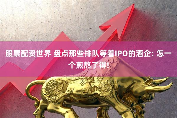 股票配资世界 盘点那些排队等着IPO的酒企: 怎一个煎熬了得!