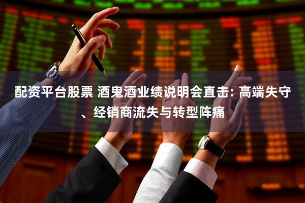 配资平台股票 酒鬼酒业绩说明会直击: 高端失守、经销商流失与转型阵痛