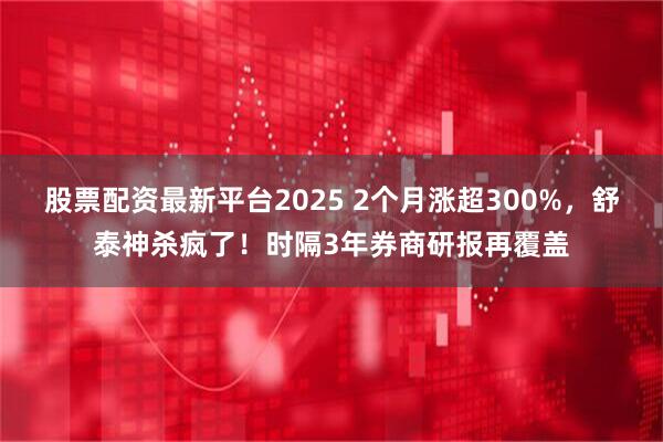 股票配资最新平台2025 2个月涨超300%，舒泰神杀疯了！时隔3年券商研报再覆盖