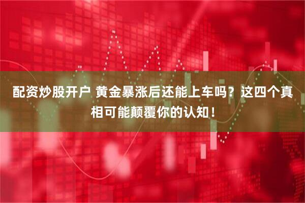 配资炒股开户 黄金暴涨后还能上车吗？这四个真相可能颠覆你的认知！