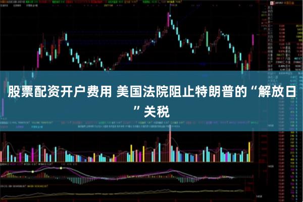 股票配资开户费用 美国法院阻止特朗普的“解放日”关税