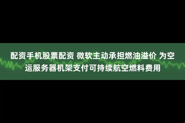 配资手机股票配资 微软主动承担燃油溢价 为空运服务器机架支付可持续航空燃料费用