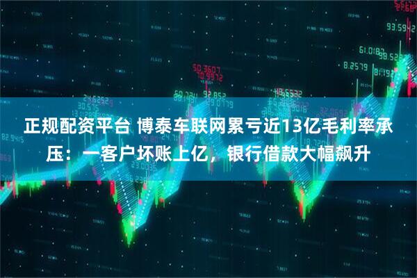 正规配资平台 博泰车联网累亏近13亿毛利率承压：一客户坏账上亿，银行借款大幅飙升