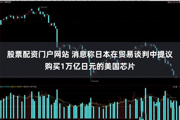 股票配资门户网站 消息称日本在贸易谈判中提议购买1万亿日元的美国芯片