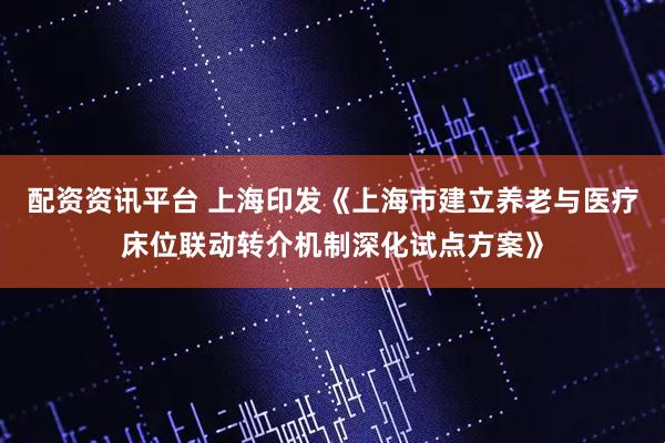 配资资讯平台 上海印发《上海市建立养老与医疗床位联动转介机制深化试点方案》