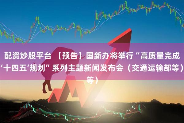 配资炒股平台 【预告】国新办将举行“高质量完成‘十四五’规划”系列主题新闻发布会（交通运输部等）