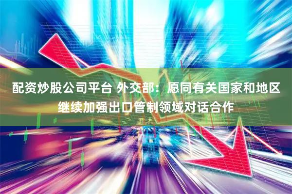 配资炒股公司平台 外交部：愿同有关国家和地区继续加强出口管制领域对话合作