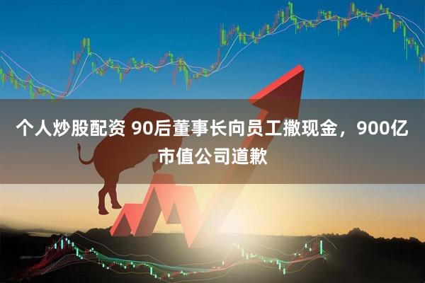 个人炒股配资 90后董事长向员工撒现金，900亿市值公司道歉