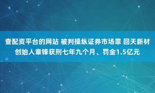 查配资平台的网站 被判操纵证券市场罪 回天新材创始人章锋获刑七年九个月、罚金1.5亿元