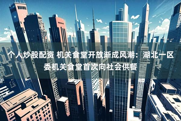 个人炒股配资 机关食堂开放渐成风潮：湖北一区委机关食堂首次向社会供餐