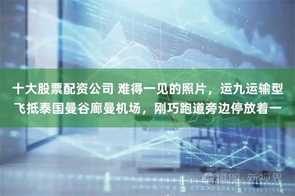 十大股票配资公司 难得一见的照片，运九运输型飞抵泰国曼谷廊曼机场，刚巧跑道旁边停放着一