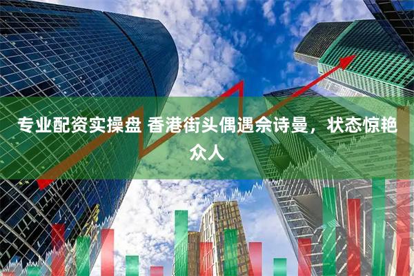 专业配资实操盘 香港街头偶遇佘诗曼,状态惊艳众人