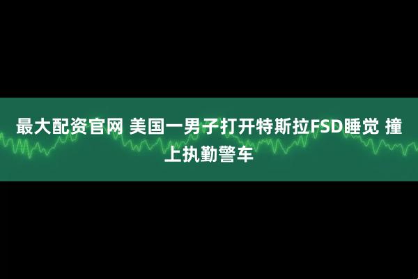 最大配资官网 美国一男子打开特斯拉FSD睡觉 撞上执勤警车
