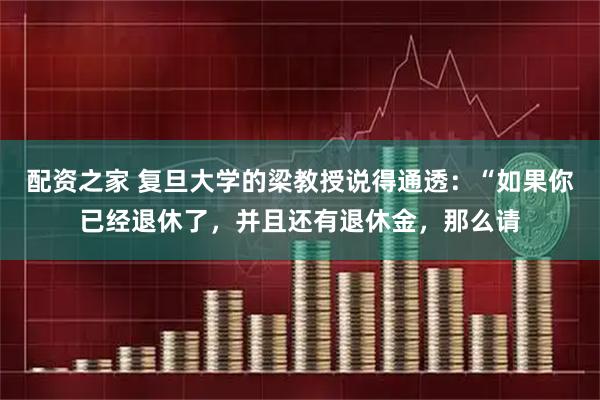配资之家 复旦大学的梁教授说得通透：“如果你已经退休了，并且还有退休金，那么请