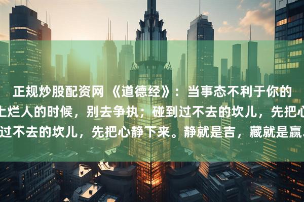 正规炒股配资网 《道德经》：当事态不利于你的时候，尽量闭嘴；当碰上烂人的时候，别去争执；碰到过不去的坎儿，先把心静下来。静就是吉，藏就是赢……